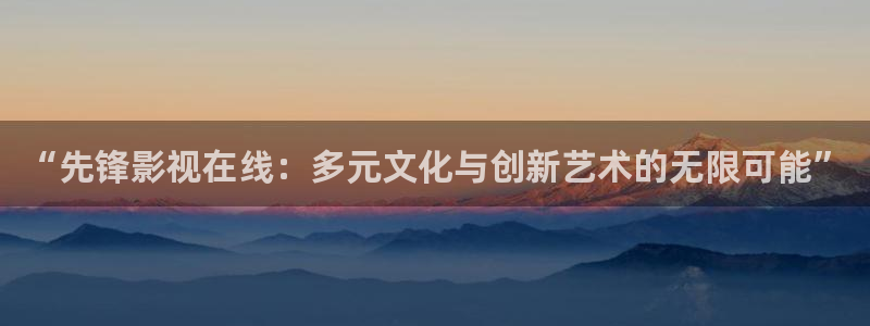 樱桃视频福利：“先锋影视在线：多元文化与创新艺术的无限可能”